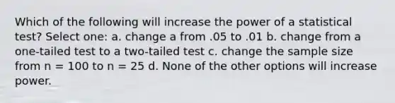 Which of the following will increase the power of a statistical test? Select one: a. change a from .05 to .01 b. change from a one-tailed test to a two-tailed test c. change the sample size from n = 100 to n = 25 d. None of the other options will increase power.