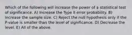 Which of the following will increase the power of a statistical test of significance. A) Increase the Type II error probability. B) Increase the sample size. C) Reject the null hypothesis only if the P-value is smaller than the level of significance. D) Decrease the level. E) All of the above.