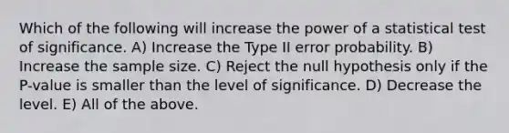 Which of the following will increase the power of a statistical test of significance. A) Increase the Type II error probability. B) Increase the sample size. C) Reject the null hypothesis only if the P-value is smaller than the level of significance. D) Decrease the level. E) All of the above.