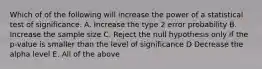 Which of of the following will increase the power of a statistical test of significance. A. Increase the type 2 error probability B. Increase the sample size C. Reject the null hypothesis only if the p-value is smaller than the level of significance D Decrease the alpha level E. All of the above