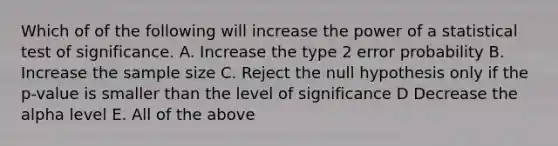 Which of of the following will increase the power of a statistical test of significance. A. Increase the type 2 error probability B. Increase the sample size C. Reject the null hypothesis only if the p-value is smaller than the level of significance D Decrease the alpha level E. All of the above