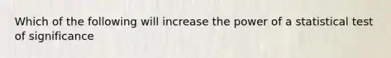 Which of the following will increase the power of a statistical test of significance