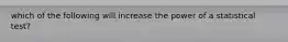 which of the following will increase the power of a statistical test?