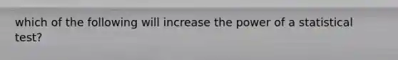 which of the following will increase the power of a statistical test?