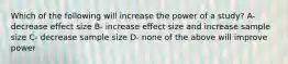 Which of the following will increase the power of a study? A- decrease effect size B- increase effect size and increase sample size C- decrease sample size D- none of the above will improve power