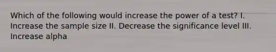 Which of the following would increase the power of a test? I. Increase the sample size II. Decrease the significance level III. Increase alpha