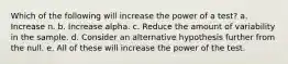 Which of the following will increase the power of a test? a. Increase n. b. Increase alpha. c. Reduce the amount of variability in the sample. d. Consider an alternative hypothesis further from the null. e. All of these will increase the power of the test.