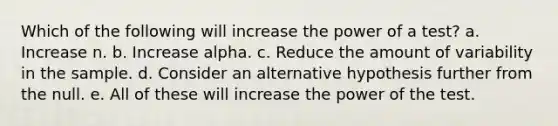 Which of the following will increase the power of a test? a. Increase n. b. Increase alpha. c. Reduce the amount of variability in the sample. d. Consider an alternative hypothesis further from the null. e. All of these will increase the power of the test.