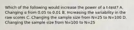 Which of the following would increase the power of a t-test? A. Changing α from 0.05 to 0.01 B. Increasing the variability in the raw scores C. Changing the sample size from N=25 to N=100 D. Changing the sample size from N=100 to N=25