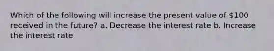 Which of the following will increase the present value of 100 received in the future? a. Decrease the interest rate b. Increase the interest rate