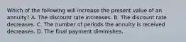 Which of the following will increase the present value of an annuity? A. The discount rate increases. B. The discount rate decreases. C. The number of periods the annuity is received decreases. D. The final payment diminishes.