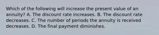 Which of the following will increase the present value of an annuity? A. The discount rate increases. B. The discount rate decreases. C. The number of periods the annuity is received decreases. D. The final payment diminishes.