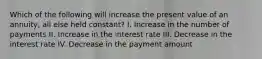 Which of the following will increase the present value of an annuity, all else held constant? I. Increase in the number of payments II. Increase in the interest rate III. Decrease in the interest rate IV. Decrease in the payment amount