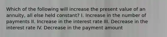 Which of the following will increase the present value of an annuity, all else held constant? I. Increase in the number of payments II. Increase in the interest rate III. Decrease in the interest rate IV. Decrease in the payment amount