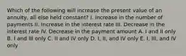 Which of the following will increase the present value of an annuity, all else held constant? I. Increase in the number of payments II. Increase in the interest rate III. Decrease in the interest rate IV. Decrease in the payment amount A. I and II only B. I and III only C. II and IV only D. I, II, and IV only E. I, III, and IV only