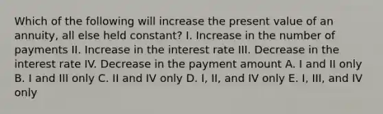 Which of the following will increase the present value of an annuity, all else held constant? I. Increase in the number of payments II. Increase in the interest rate III. Decrease in the interest rate IV. Decrease in the payment amount A. I and II only B. I and III only C. II and IV only D. I, II, and IV only E. I, III, and IV only