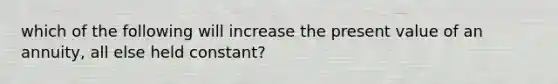 which of the following will increase the present value of an annuity, all else held constant?