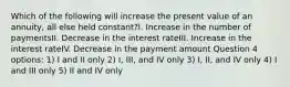 Which of the following will increase the present value of an annuity, all else held constant?I. Increase in the number of paymentsII. Decrease in the interest rateIII. Increase in the interest rateIV. Decrease in the payment amount Question 4 options: 1) I and II only 2) I, III, and IV only 3) I, II, and IV only 4) I and III only 5) II and IV only