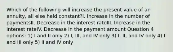 Which of the following will increase the present value of an annuity, all else held constant?I. Increase in the number of paymentsII. Decrease in the interest rateIII. Increase in the interest rateIV. Decrease in the payment amount Question 4 options: 1) I and II only 2) I, III, and IV only 3) I, II, and IV only 4) I and III only 5) II and IV only