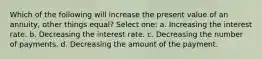 Which of the following will increase the present value of an annuity, other things equal? Select one: a. Increasing the interest rate. b. Decreasing the interest rate. c. Decreasing the number of payments. d. Decreasing the amount of the payment.