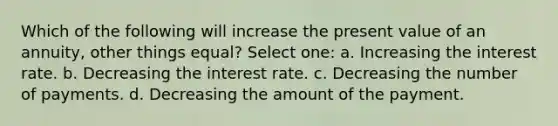 Which of the following will increase the present value of an annuity, other things equal? Select one: a. Increasing the interest rate. b. Decreasing the interest rate. c. Decreasing the number of payments. d. Decreasing the amount of the payment.