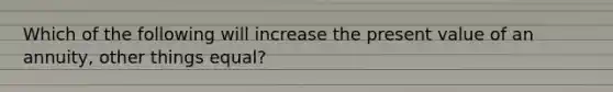 Which of the following will increase the present value of an annuity, other things equal?