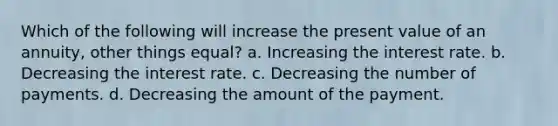 Which of the following will increase the present value of an annuity, other things equal? a. Increasing the interest rate. b. Decreasing the interest rate. c. Decreasing the number of payments. d. Decreasing the amount of the payment.