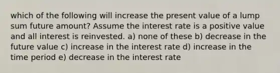 which of the following will increase the present value of a lump sum future amount? Assume the interest rate is a positive value and all interest is reinvested. a) none of these b) decrease in the future value c) increase in the interest rate d) increase in the time period e) decrease in the interest rate