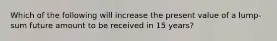 Which of the following will increase the present value of a lump-sum future amount to be received in 15 years?