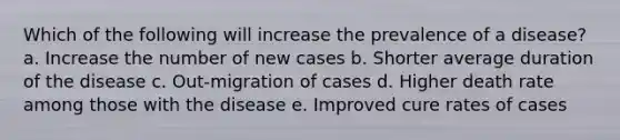 Which of the following will increase the prevalence of a disease? a. Increase the number of new cases b. Shorter average duration of the disease c. Out-migration of cases d. Higher death rate among those with the disease e. Improved cure rates of cases