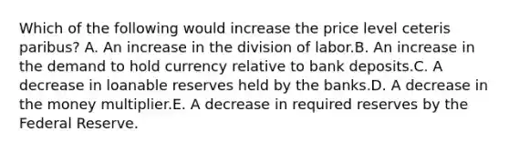 Which of the following would increase the price level ceteris paribus? A. An increase in the division of labor.B. An increase in the demand to hold currency relative to bank deposits.C. A decrease in loanable reserves held by the banks.D. A decrease in the money multiplier.E. A decrease in required reserves by the Federal Reserve.