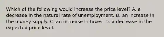 Which of the following would increase the price level? A. a decrease in the natural rate of unemployment. B. an increase in the money supply. C. an increase in taxes. D. a decrease in the expected price level.