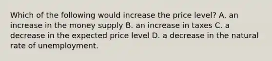 Which of the following would increase the price level? A. an increase in the money supply B. an increase in taxes C. a decrease in the expected price level D. a decrease in the natural rate of unemployment.