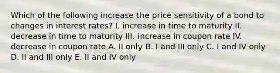 Which of the following increase the price sensitivity of a bond to changes in interest rates? I. increase in time to maturity II. decrease in time to maturity III. increase in coupon rate IV. decrease in coupon rate A. II only B. I and III only C. I and IV only D. II and III only E. II and IV only