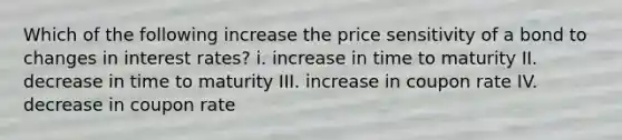 Which of the following increase the price sensitivity of a bond to changes in interest rates? i. increase in time to maturity II. decrease in time to maturity III. increase in coupon rate IV. decrease in coupon rate