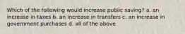 Which of the following would increase public saving? a. an increase in taxes b. an increase in transfers c. an increase in government purchases d. all of the above