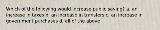 Which of the following would increase public saving? a. an increase in taxes b. an increase in transfers c. an increase in government purchases d. all of the above