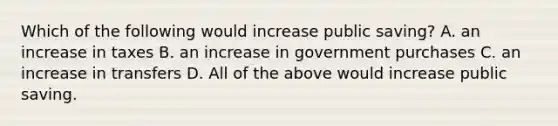 Which of the following would increase public​ saving? A. an increase in taxes B. an increase in government purchases C. an increase in transfers D. All of the above would increase public saving.