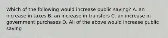 Which of the following would increase public saving? A. an increase in taxes B. an increase in transfers C. an increase in government purchases D. All of the above would increase public saving