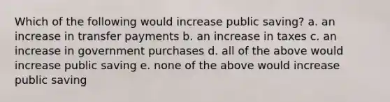 Which of the following would increase public saving? a. an increase in transfer payments b. an increase in taxes c. an increase in government purchases d. all of the above would increase public saving e. none of the above would increase public saving