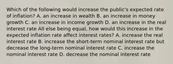 Which of the following would increase the​ public's expected rate of​ inflation? A. an increase in wealth B. an increase in money growth C. an increase in income growth D. an increase in the real interest rate All else being​ equal, how would this increase in the expected inflation rate affect interest​ rates? A. increase the real interest rate B. increase the​ short-term nominal interest rate but decrease the​ long-term nominal interest rate C. increase the nominal interest rate D. decrease the nominal interest rate