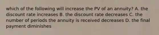 which of the following will increase the PV of an annuity? A. the discount rate increases B. the discount rate decreases C. the number of periods the annuity is received decreases D. the final payment diminishes