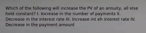 Which of the following will increase the PV of an annuity, all else held constant? I. Increase in the number of payments II. Decrease in the interest rate III. Increase int eh interest rate IV. Decrease in the payment amount