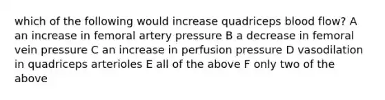 which of the following would increase quadriceps blood flow? A an increase in femoral artery pressure B a decrease in femoral vein pressure C an increase in perfusion pressure D vasodilation in quadriceps arterioles E all of the above F only two of the above