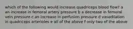 which of the following would increase quadriceps blood flow? a an increase in femoral artery pressure b a decrease in femoral vein pressure c an increase in perfusion pressure d vasodilation in quadriceps arterioles e all of the above f only two of the above