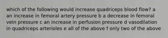 which of the following would increase quadriceps blood flow? a an increase in femoral artery pressure b a decrease in femoral vein pressure c an increase in perfusion pressure d vasodilation in quadriceps arterioles e all of the above f only two of the above