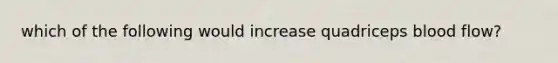 which of the following would increase quadriceps blood flow?