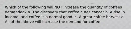 Which of the following will NOT increase the quantity of coffees demanded? a. The discovery that coffee cures cancer b. A rise in income, and coffee is a normal good. c. A great coffee harvest d. All of the above will increase the demand for coffee