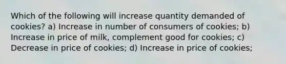 Which of the following will increase quantity demanded of cookies? a) Increase in number of consumers of cookies; b) Increase in price of milk, complement good for cookies; c) Decrease in price of cookies; d) Increase in price of cookies;