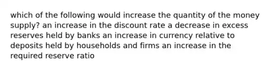 which of the following would increase the quantity of the money supply? an increase in the discount rate a decrease in excess reserves held by banks an increase in currency relative to deposits held by households and firms an increase in the required reserve ratio